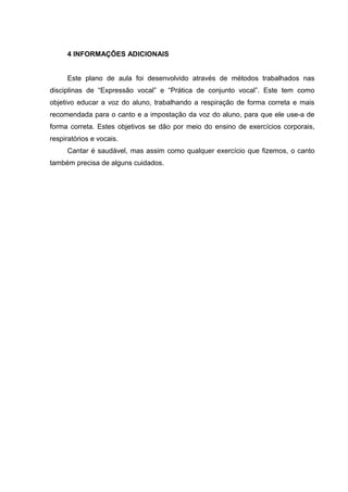 4 INFORMAÇÕES ADICIONAIS
Este plano de aula foi desenvolvido através de métodos trabalhados nas
disciplinas de “Expressão vocal” e “Prática de conjunto vocal”. Este tem como
objetivo educar a voz do aluno, trabalhando a respiração de forma correta e mais
recomendada para o canto e a impostação da voz do aluno, para que ele use-a de
forma correta. Estes objetivos se dão por meio do ensino de exercícios corporais,
respiratórios e vocais.
Cantar é saudável, mas assim como qualquer exercício que fizemos, o canto
também precisa de alguns cuidados.
 