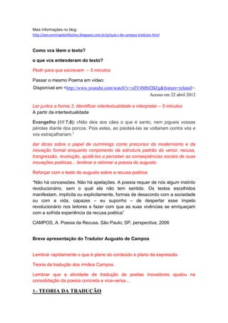 Mais informações no blog:
http://eecummingsbioflashes.blogspot.com.br/p/aula-i-de-campos-tradutor.html



Como vcs lêem o texto?

o que vcs entenderam do texto?

Pedir para que escrevam – 5 minutos

Passar o mesmo Poema em vídeo:
Disponível em <http://www.youtube.com/watch?v=zZV4MbI2BZg&feature=related>.
                                                     Acesso em 22 abril 2012

Ler juntos a forma 3, Identificar intertextualidade e interpretar – 5 minutos
A partir da intertextualidade

Evangelho (Mt 7,6): «Não deis aos cães o que é santo, nem jogueis vossas
pérolas diante dos porcos. Pois estes, ao pisoteá-las se voltariam contra vós e
vos estraçalhariam.”

dar dicas sobre o papel de cummings como precursor do modernismo e da
inovação formal enquanto rompimento da estrutura padrão do verso: recusa,
trangressão, revolução, ajudá-los a perceber as conseqüências sociais de suas
inovações poéticas... lembrar e retomar a poesia do augusto.

Reforçar com o texto do augusto sobre a recusa poética:

“Não há concessões. Não há apelações. A poesia requer de nós algum instinto
revolucionário, sem o qual ela não tem sentido. Os textos escolhidos
manifestam, implícita ou explicitamente, formas de desacordo com a sociedade
ou com a vida, capazes – eu suponho – de despertar esse ímpeto
revolucionário nos leitores e fazer com que as suas vivências se enriqueçam
com a sofrida experiência da recusa poética”

CAMPOS, A. Poesia da Recusa. São Paulo; SP, perspectiva, 2006


Breve apresentação do Tradutor Augusto de Campos


Lembrar rapidamente o que é plano do conteúdo e plano da expressão

Teoria da tradução dos irmãos Campos.

Lembrar que a atividade de tradução de poetas inovadores ajudou na
consolidação da poesia concreta e vice-versa...

3 - TEORIA DA TRADUÇÃO
 