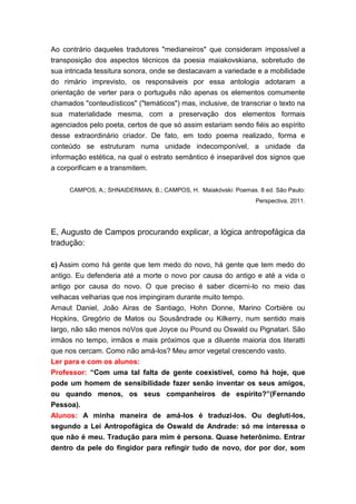 Ao contrário daqueles tradutores "medianeiros" que consideram impossível a
transposição dos aspectos técnicos da poesia maiakovskiana, sobretudo de
sua intricada tessitura sonora, onde se destacavam a variedade e a mobilidade
do rimário imprevisto, os responsáveis por essa antologia adotaram a
orientação de verter para o português não apenas os elementos comumente
chamados "conteudísticos" ("temáticos") mas, inclusive, de transcriar o texto na
sua materialidade mesma, com a preservação dos elementos formais
agenciados pelo poeta, certos de que só assim estariam sendo fiéis ao espírito
desse extraordinário criador. De fato, em todo poema realizado, forma e
conteúdo se estruturam numa unidade indecomponível, a unidade da
informação estética, na qual o estrato semântico é inseparável dos signos que
a corporificam e a transmitem.


     CAMPOS, A.; SHNAIDERMAN, B.; CAMPOS, H. Maiakóvski: Poemas. 8 ed. São Paulo:
                                                                 Perspectiva, 2011.




E, Augusto de Campos procurando explicar, a lógica antropofágica da
tradução:

c) Assim como há gente que tem medo do novo, há gente que tem medo do
antigo. Eu defenderia até a morte o novo por causa do antigo e até a vida o
antigo por causa do novo. O que preciso é saber dicerni-lo no meio das
velhacas velharias que nos impingiram durante muito tempo.
Arnaut Daniel, João Airas de Santiago, Hohn Donne, Marino Corbière ou
Hopkins, Gregório de Matos ou Sousândrade ou Kilkerry, num sentido mais
largo, não são menos noVos que Joyce ou Pound ou Oswald ou Pignatari. São
irmãos no tempo, irmãos e mais próximos que a diluente maioria dos literatti
que nos cercam. Como não amá-los? Meu amor vegetal crescendo vasto.
Ler para e com os alunos:
Professor: “Com uma tal falta de gente coexistível, como há hoje, que
pode um homem de sensibilidade fazer senão inventar os seus amigos,
ou quando menos, os seus companheiros de espírito?”(Fernando
Pessoa).
Alunos: A minha maneira de amá-los é traduzi-los. Ou degluti-los,
segundo a Lei Antropofágica de Oswald de Andrade: só me interessa o
que não é meu. Tradução para mim é persona. Quase heterônimo. Entrar
dentro da pele do fingidor para refingir tudo de novo, dor por dor, som
 