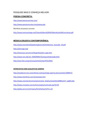 PESQUISE MAIS E CONHEÇA MELHOR:

POESIA CONCRETA:

http://www.poesiaconcreta.com/

http://www.poesiaconcreta.com/poetas.php

Manifesto da poesia concreta:

http://www.mariosantiago.net/Textos%20em%20PDF/Manifesto%20Concretista.pdf



MÚSICA ERUDITA CONTEMPORÂNEA:

http://www.marcelomelloweb.kinghost.net/mmtecnico_musicabr_10.pdf

http://johncage.org/

http://educacao.uol.com.br/biografias/john-cage.jhtm

http://www.rem.ufpr.br/_REM/REMv7/Campos/Violentado.html

http://seer.fclar.unesp.br/casa/article/view/4721/4021



ENTREVISTAS COM AUGUSTO DE CAMPOS

http://estadao.br.msn.com/ultimas-noticias/artigo.aspx?cp-documentid=25808715

http://www.elsonfroes.com.br/acampos.htm

http://www.unicamp.br/unicamp/unicamp_hoje/ju/novembro2008/ju417_pag05.php

http://www.cronopios.com.br/tvcronopios/conteudo.asp?id=39

http://pphp.uol.com.br/tropico/html/textos/1275,1.shl
 