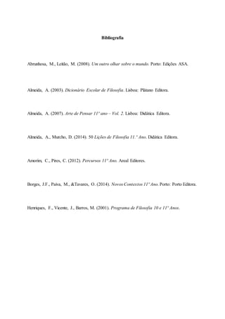 Bibliografia
Abrunhosa, M., Leitão, M. (2008). Um outro olhar sobre o mundo. Porto: Edições ASA.
Almeida, A. (2003). Dicionário Escolar de Filosofia. Lisboa: Plátano Editora.
Almeida, A. (2007). Arte de Pensar 11º ano – Vol. 2. Lisboa: Didática Editora.
Almeida, A., Murcho, D. (2014). 50 Lições de Filosofia 11.º Ano. Didática Editora.
Amorim, C., Pires, C. (2012). Percursos 11º Ano. Areal Editores.
Borges, J.F., Paiva, M., &Tavares, O. (2014). Novos Contextos 11º Ano. Porto: Porto Editora.
Henriques, F., Vicente, J., Barros, M. (2001). Programa de Filosofia 10 e 11º Anos.
 