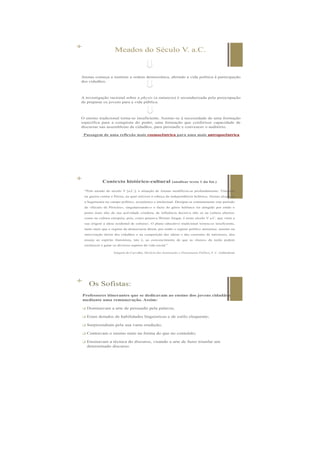 + Meados do Século V. a.C.
Atenas começa a instituir a ordem democrática, abrindo a vida política à participação
dos cidadãos.
A investigação racional sobre a physis (a natureza) é secundarizada pela preocupação
de preparar os jovens para a vida pública.
O ensino tradicional torna-se insuficiente. Assiste-se à necessidade de uma formação
específica para a conquista do poder, uma formação que conferisse capacidade de
discursar nas assembleias de cidadãos, para persuadir e convencer o auditório.
Passagem de uma reflexão mais cosmocêntrica para uma mais antropocêntrica
+ Contexto histórico-cultural (analisar texto 1 da fot.)
“Pelo meado do século V [a.C.], a situação de Atenas modificou-se profundamente. Vitoriosa
na guerra contra a Pérsia, na qual estivera à cabeça da independência helénica, Atenas alcançou
a hegemonia no campo político, económico e intelectual. Designa-se comummente este período
de «Século de Péricles», singularizando-o o facto do génio helénico ter atingido por então o
ponto mais alto da sua actividade criadora, de influência decisiva não só na cultura ulterior,
como na cultura europeia, pois, como pensava Werner Jaegar, é neste século V a.C. que «tem a
sua origem a ideia ocidental de cultura». O plano educativo tradicional tornou-se insuficiente,
tanto mais que o regime da democracia direta, por então o regime político ateniense, assente na
intervenção direta dos cidadãos e na competição das ideias e das correntes de interesses, deu
ensejo ao espírito iluminista, isto é, ao convencimento de que as «luzes» da razão podem
esclarecer e guiar os diversos aspetos da vida social.”
Joaquim de Carvalho, História das Instituições e Pensamento Político, F. C. Gulbenkian
 