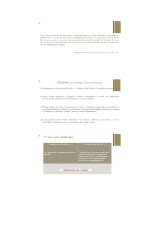 +
“Os sofistas foram os primeiros a reconhecerem o valor formativo do saber e
elaboraram o conceito de cultura (Paideia) que não é a soma de noções, nem
tão pouco apenas o processo da sua aquisição, mas formação do homem no seu
ser concreto, como membro de um povo ou de um ambiente social. Os sofistas
foram mestres da cultura.”
ABBAGNANO, História da Filosofia, vol. I, p. 98
+ Principais Sofistas :
Protágoras (490-420 a.C.)
“O homem é a medida de todas as
coisas”.
Górgias (480-380 a.C.)
“Nada existe; Se algo existe, esse
algo era impossível conhecer; e
ainda que a sua existência fosse
possível, o seu conhecimento
tornava-se incomunicável”.
Relativismo da verdade
 