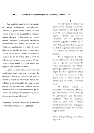 ANEXO II – Analise de textos (a entregar aos estudantes) – Textos 1. e 2.
Pelo meado do século V [a.C.], a situação
de Atenas modificou-se profundamente.
Vitoriosa na guerra contra a Pérsia, na qual
estivera à cabeça da independência helénica,
Atenas alcançou a hegemonia no campo
político, económico e intelectual. Designa-se
comummente este período de «Século de
Péricles», singularizando-o o facto do génio
helénico ter atingido por então o ponto mais
alto da sua actividade criadora, de influência
decisiva não só na cultura ulterior, como na
cultura europeia, pois, como pensava Werner
Jaegar, é neste século V a.C. que «tem a sua
origem a ideia ocidental de cultura».
O plano educativo tradicional tornou-se
insuficiente, tanto mais que o regime da
democracia directa, por então o regime político
ateniense, assente na intervenção directa dos
cidadãos e na competição das ideias e das
correntes de interesses, deu ensejo ao espírito
iluminista, isto é, ao convencimento de que as
«luzes» da razão podem esclarecer e guiar os
diversos aspectos da vida social.”
2.
“O próprio nome de «sofistas», que
significa «sábio», desviado do seu sentido
original, tornou-se sinónimo de possuidor
de um falso saber, não procurando senão
enganar, e fazendo, para isso, um
considerável uso do paralogismo.
Aristóteles, seguindo o veredicto do seu
mestre Platão, chamará sofista «ao que tem
da sabedoria a aparência, não a realidade»,
e o «sofisma» será sinónimo de falso
raciocínio.
Não só o próprio nome de «sofista»
foi desacreditado, mas ainda demasiadas
vezes se expuseram teses mestras dos
Sofistas apenas de acordo com a refutação
operada pelo platonismo; deste modo, a
imagem da sofística apareceu-nos através
de uma distorção, em que os Sofistas
figuram como os eternos vencidos de
antemão, que, se existem, é por terem
errado.
Os Sofistas possuem (...)
personalidade e doutrinas muito diferentes.
Quais são, portanto, os traços comuns que
lhes proporcionam uma denominação
semelhante? Talvez um determinado
número de temas, como o interesse
prestado a problemas sobre a linguagem, à
problemática das relações entre natureza e
lei, por exemplo.”
Gilbert Romeyer-Dherbey, Os Sofistas,
Edições 70
 
