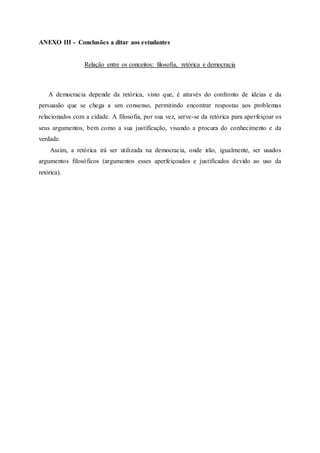 ANEXO III - Conclusões a ditar aos estudantes
Relação entre os conceitos: filosofia, retórica e democracia
A democracia depende da retórica, visto que, é através do confronto de ideias e da
persuasão que se chega a um consenso, permitindo encontrar respostas aos problemas
relacionados com a cidade. A filosofia, por sua vez, serve-se da retórica para aperfeiçoar os
seus argumentos, bem como a sua justificação, visando a procura do conhecimento e da
verdade.
Assim, a retórica irá ser utilizada na democracia, onde irão, igualmente, ser usados
argumentos filosóficos (argumentos esses aperfeiçoados e justificados devido ao uso da
retórica).
 