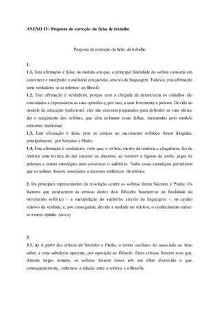 ANEXO IV: Proposta de correção da ficha de trabalho
Proposta de correção da ficha de trabalho
1.
1.1. Esta afirmação é falsa, na medida em que, a principal finalidade do sofista consistia em
convencer e manipular o auditório em questão, através da linguagem. Todavia, esta afirmação
seria verdadeira se se referisse ao filósofo.
1.2. Esta afirmação é verdadeira, porque com a chegada da democracia os cidadãos são
convidados a expressarem as suas opiniões e, por isso, a usar livremente a palavra. Devido ao
modelo de educação tradicional, eles não estavam preparados para defender as suas ideias,
daí o surgimento dos sofistas, que vêm colmatar essas falhas, instauradas pelo modelo
educativo tradicional.
1.3. Esta afirmação é falsa, pois as críticas ao movimento sofístico foram dirigidas,
principalmente, por Sócrates e Platão.
1.4. Esta afirmação é verdadeira, visto que, o sofista, mestre da oratória e eloquência, fez da
retórica uma técnica de dar encanto ao discurso, ao recorrer a figuras de estilo, jogos de
palavras e outras estratégias para convencer o auditório. Todas essas estratégias permitiram
que os sofistas fossem associados a excessos estilísticos da retórica.
2. Os principais representantes da revolução contra os sofistas foram Sócrates e Platão. Os
factores que conduziram às críticas destes dois filósofos baseiam-se na finalidade do
movimento sofístico – a manipulação do auditório, através da linguagem –; no caráter
relativo da verdade; e, por conseguinte, devido à verdade ser relativa, o conhecimento reduz-
se à mera opinião (doxa).
3.
3.1. a) A partir das críticas de Sócrates e Platão, o termo «sofista» foi associado ao falso
saber, a uma sabedoria aparente, por oposição ao filósofo. Estas críticas fizeram com que,
durante largos tempos, os sofistas fossem vistos sob um olhar distorcido o que,
consequentemente, enfermou a relação entre a retórica e a filosofia.
 