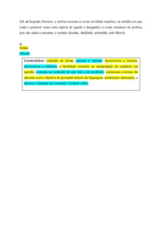 3.2. a) Segundo Sócrates, a retórica assume-se como atividade empírica, na medida em que,
tende a produzir «uma certa espécie de agrado e desagrado» e como simulacro da política,
pois não ajuda a encontrar a verdade absoluta, finalidade pretendida pelo filósofo.
4.
Sofista
Filósofo
Caraterísticas: centrado na forma; procura a verdade; desenvolveu a retórica;
desenvolveu a dialética; a finalidade consistia na manipulação do auditório em
questão; centrado no conteúdo do que está a ser proferido; ensinavam a técnica do
discurso com o objetivo de persuadir através da linguagem; professores itinerantes; o
discurso é baseado nos conceitos Verdade e Bem;
 