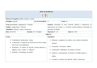 Dados de Identificação
Professora Estagiária: Rafaela Francisca Cardoso
Disciplina: Filosofia Ano de Escolaridade: 11º Turma: B
Tema: Racionalidade Argumentativa e Filosofia
Unidade: Argumentação e Filosofia
Subunidade: Filosofia, retórica e democracia
Sumário: Introdução ao tema: Filosofia, Retórica e Democracia. O
aparecimento dos sofistas e a revolução socrático-platónica. Realização de
uma ficha de trabalho.
Data: 14/01/2016 Duração: 50 + 50 minutos Regência nº: 7 e 8 Lição nº: 43/44
Objetivos:
Gerais:
 Contextualizar historicamente Atenas;
 Compreender o surgimento da democracia na Grécia Antiga,
bem como as suas implicações;
 Reconhecer, no âmbito da filosofia socrático-platónica, a
diferença entre o “sofista” e o “filósofo”;
 Relacionar as abordagens em questão.
Específicos:
 Relacionar o surgimento dos sofistas com o contexto democrático
ateniense;
 Caracterizar o movimento sofístico;
 Compreender a importância do conceito de Paideia;
 Esclarecer o posicionamento de Sócrates e de Platão perante os
sofistas;
 Considerar as relações entre filosofia, retórica e democracia.
 