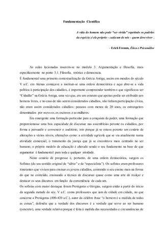 Fundamentação Científica
As aulas lecionadas inserem-se no modulo 3. Argumentação e filosofia, mais
especificamente no ponto 3.1. Filosofia, retórica e democracia.
É fundamental uma primeira contextualização da Grécia Antiga, assim em meados do século
V a.C. em Atenas começava a instituir-se uma ordem democrática e aqui abre-se a vida
política à participação dos cidadãos, é importante compreender também o que significava ser
“Cidadão” na Grécia Antiga, uma vez que, era um estatuto que apenas podia ser atribuído aos
homens livres, e no caso de não serem considerados cidadãos, não tinham participação cívica,
não eram assim considerados cidadãos: pessoas com menos de 20 anos, os estrangeiros
denominados por metecos, os escravos e as mulheres.
Era emergente uma formação particular para a conquista do poder, uma formação que
proporcionasse uma boa capacidade de discursar nas assembleias perante os cidadãos, por
forma a persuadir e convencer o auditório, isto porque já se estava perante um cenário de
alterações a vários níveis, alterações como: a atividade agrícola que se via atualmente numa
atividade comercial, o tratamento da justiça que já se encontrava mais centrado no ser
humano, o próprio modelo de educação é alterado sendo o seu fundamento na base de que
argumentar é fundamental para toda e qualquer atividade.
Neste cenário de progresso e, portanto, de uma ordem democrática, surgem os
Sofistas (do seu sentido original de “sábio” e de “especialista”). Os sofistas eram professores
itinerantes que viviam para ensinar os jovens cidadãos, centrando o seu ensino mais na forma
do que no conteúdo, ensinando a técnica de discursar quase como uma arte de realçar e
destacar os seus discursos em função da conveniência de cada um.
Os sofistas com maior destaque foram Protágoras e Górgias, surgem então a partir do início
da segunda metade do séc. V a.C. como professores que iam de cidade em cidade, no que
concerne a Protágoras (490-420 a.C.), autor da célebre frase “o homem é a medida de todas
as coisas”, defendia que a verdade dos discursos é a verdade que serve ao ser humano
(concreto), uma verdade relativa porque é feita à medida das necessidades e circunstâncias de
A vida do homem não pode “ser vivida” repetindo os padrões
da espécie;é ele próprio – cada um de nós – quem deve viver .
- Erich Fromm, Ética e Psicanálise
 