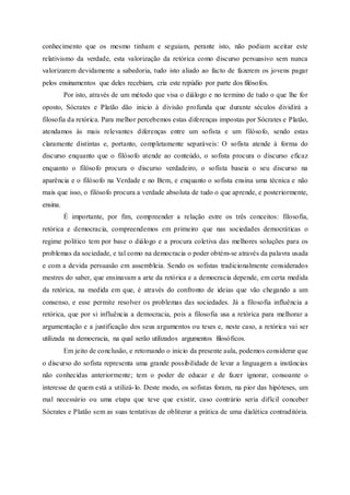 conhecimento que os mesmo tinham e seguiam, perante isto, não podiam aceitar este
relativismo da verdade, esta valorização da retórica como discurso persuasivo sem nunca
valorizarem devidamente a sabedoria, tudo isto aliado ao facto de fazerem os jovens pagar
pelos ensinamentos que deles recebiam, cria este repúdio por parte dos filósofos.
Por isto, através de um método que visa o diálogo e no termino de tudo o que lhe for
oposto, Sócrates e Platão dão inicio à divisão profunda que durante séculos dividirá a
filosofia da retórica. Para melhor percebemos estas diferenças impostas por Sócrates e Platão,
atendamos às mais relevantes diferenças entre um sofista e um filósofo, sendo estas
claramente distintas e, portanto, completamente separáveis: O sofista atende à forma do
discurso enquanto que o filósofo atende ao conteúdo, o sofista procura o discurso eficaz
enquanto o filósofo procura o discurso verdadeiro, o sofista baseia o seu discurso na
aparência e o filósofo na Verdade e no Bem, e enquanto o sofista ensina uma técnica e não
mais que isso, o filósofo procura a verdade absoluta de tudo o que aprende, e posteriormente,
ensina.
É importante, por fim, compreender a relação estre os três conceitos: filosofia,
retórica e democracia, compreendemos em primeiro que nas sociedades democráticas o
regime político tem por base o diálogo e a procura coletiva das melhores soluções para os
problemas da sociedade, e tal como na democracia o poder obtém-se através da palavra usada
e com a devida persuasão em assembleia. Sendo os sofistas tradicionalmente considerados
mestres do saber, que ensinavam a arte da retórica e a democracia depende, em certa medida
da retórica, na medida em que, é através do confronto de ideias que vão chegando a um
consenso, e esse permite resolver os problemas das sociedades. Já a filosofia influência a
retórica, que por si influência a democracia, pois a filosofia usa a retórica para melhorar a
argumentação e a justificação dos seus argumentos ou teses e, neste caso, a retórica vai ser
utilizada na democracia, na qual serão utilizados argumentos filosóficos.
Em jeito de conclusão, e retomando o inicio da presente aula, podemos considerar que
o discurso do sofista representa uma grande possibilidade de levar a linguagem a instâncias
não conhecidas anteriormente; tem o poder de educar e de fazer ignorar, consoante o
interesse de quem está a utilizá-lo. Deste modo, os sofistas foram, na pior das hipóteses, um
mal necessário ou uma etapa que teve que existir, caso contrário seria difícil conceber
Sócrates e Platão sem as suas tentativas de obliterar a prática de uma dialética contraditória.
 