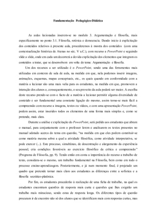 Fundamentação Pedagógico-Didática
As aulas lecionadas inserem-se no modulo 3. Argumentação e filosofia, mais
especificamente no ponto 3.1. Filosofia, retórica e democracia. Dando inicio à explicitação
dos conteúdos relativos à presente aula, procederemos à mostra dos conteúdos (com uma
contextualização histórica de Atenas no séc. V a.C.), com recurso a PowerPoint e seguindo
slide a slide, onde em cada um decorrerá a devida explicitação dos elementos que integram os
conteúdos a tratar, que se desenvolvem em volta do tema: Argumentação e filosofia.
Um dos recursos a ser utilizado é o PowerPoint, sendo uma das ferramentas mais
utilizadas em contexto de sala de aula, na medida em que, nela podemos inserir imagens,
animações, esquemas, mapas conceptuais, etc., os quais quando em conformidade com a
matéria a lecionar são uma mais valia para os estudantes, na medida em que, promovem a
interação dos alunos e, consequentemente, o seu proveito da aula poderá ser maior. A escolha
deste recurso prende-se com o facto de a matéria a lecionar permitir alguma diversidade de
conteúdo e ser fundamental uma constante ligação do mesmo, assim torna-se mais fácil a
compreensão com recurso a imagens, textos ou vídeos, e com uma apresentação PowerPoint,
podem assim, estar inseridos todos os elementos de uma forma mais simples e, como se
pretende, mais clara.
Durante a análise e explicitação do PowerPoint, será pedido aos estudantes que abram
o manual, para conjuntamente com o professor lerem e analisarem os textos presentes no
manual adotado acerca do tema em questão, “na medida em que eles podem constituir-se
como matéria mesma sobre a qual a atividade filosófica, como atividade interpretativa, se
pode exercer (...). Este processo, simultâneo, de descentração e alargamento da experiência
pessoal, cria condições favoráveis ao exercício filosófico da crítica e compreensão”
(Programa de Filosofia, pp. 9). Tendo então em conta a importância do recurso a trabalho de
texto, considera-se o mesmo, um trabalho fundamental na Filosofia, bem como em todo o
processo ensino-aprendizagem. Posteriormente, e já num momento final, é projetado um
quadro que pretende tornar mais claro aos estudantes as diferenças entre a sofistica e a
filosofia socrático-platónica.
Por fim, os estudantes procederão à realização de uma ficha de trabalho, na qual os
estudantes encontram questões de resposta mais curta e questões que lhes exigirão um
trabalho mais minucioso, sendo estas de resposta longa. Os diferentes tipos de questão
procuram ir de encontro não só dos alunos que se identificam mais com respostas curtas, mas
 
