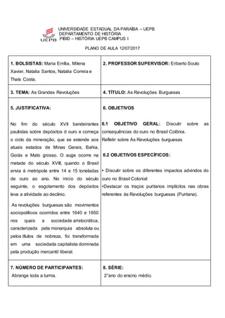 UNIVERSIDADE ESTADUAL DA PARAÍBA – UEPB
DEPARTAMENTO DE HISTÓRIA
PIBID – HISTÓRIA UEPB CAMPUS I
PLANO DE AULA 12/07/2017
1. BOLSISTAS: Maria Emília, Milena
Xavier, Natalia Santos, Natalia Correia e
Thaís Costa.
2. PROFESSOR SUPERVISOR: Eriberto Souto
3. TEMA: As Grandes Revoluções 4. TÍTULO: As Revoluções Burguesas
5. JUSTIFICATIVA:
No fim do século XVII bandeirantes
paulistas sobre depósitos d ouro e começa
o ciclo da mineração, que se estende aos
atuais estados de Minas Gerais, Bahia,
Goiás e Mato grosso. O auge ocorre na
metade do século XVIII, quando o Brasil
envia á metrópole entre 14 e 15 toneladas
de ouro ao ano. No inicio do século
seguinte, o esgotamento dos depósitos
leva a atividade ao declínio.
As revoluções burguesas são movimentos
sociopolíticos ocorridos entre 1640 e 1850
nos quais a sociedade aristocrática,
caracterizada pela monarquia absoluta ou
pelos títulos de nobreza, foi transformada
em uma sociedade capitalista dominada
pela produção mercantil liberal.
6. OBJETIVOS
6.1 OBJETIVO GERAL: Discutir sobre as
consequências do ouro no Brasil Colônia.
Refletir sobre As Revoluções burguesas
6.2 OBJETIVOS ESPECÍFICOS:
• Discutir sobre os diferentes impactos advindos do
ouro no Brasil Colonial
•Destacar os traços puritanos implícitos nas obras
referentes às Revoluções burguesas (Puritana).
7. NÚMERO DE PARTICIPANTES:
Abrange toda a turma.
8. SÉRIE:
2°ano do ensino médio.
 