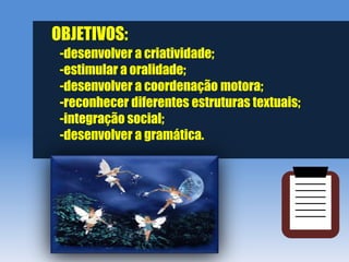 OBJETIVOS:
 -desenvolver a criatividade;
 -estimular a oralidade;
 -desenvolver a coordenação motora;
 -reconhecer diferentes estruturas textuais;
 -integração social;
 -desenvolver a gramática.
 