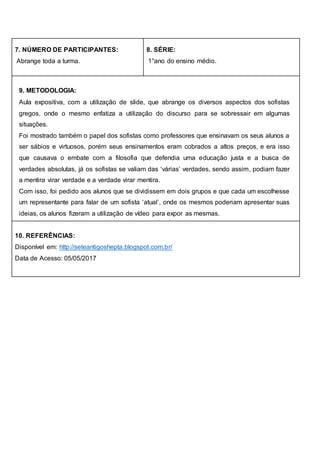 7. NÚMERO DE PARTICIPANTES:
Abrange toda a turma.
8. SÉRIE:
1°ano do ensino médio.
9. METODOLOGIA:
Aula expositiva, com a utilização de slide, que abrange os diversos aspectos dos sofistas
gregos, onde o mesmo enfatiza a utilização do discurso para se sobressair em algumas
situações.
Foi mostrado também o papel dos sofistas como professores que ensinavam os seus alunos a
ser sábios e virtuosos, porém seus ensinamentos eram cobrados a altos preços, e era isso
que causava o embate com a filosofia que defendia uma educação justa e a busca de
verdades absolutas, já os sofistas se valiam das ‘várias’ verdades, sendo assim, podiam fazer
a mentira virar verdade e a verdade virar mentira.
Com isso, foi pedido aos alunos que se dividissem em dois grupos e que cada um escolhesse
um representante para falar de um sofista ‘atual’, onde os mesmos poderiam apresentar suas
ideias, os alunos fizeram a utilização de vídeo para expor as mesmas.
10. REFERÊNCIAS:
Disponível em: http://seteantigoshepta.blogspot.com.br/
Data de Acesso: 05/05/2017
 