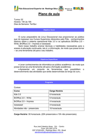 Pólo Educacional Superior de Restinga Sêca


                              Plano de aula
Turma: 02
Horário: 14h às 16h
Dias da Semana: Ter/Qui

                                     Objetivo Geral



     O curso preparatório de Linux Educacional visa proporcionar ao público
que irá ingressar nos Cursos Superiores oferecidos pelo Pólo, conhecimentos
básicos sobre o sistema operacional Kde 3.5 e os aplicaticos BrOffice 2.0 –
Write, BrOffice 2.0 – Impress e Iceweasel.
     Será nosso trabalho ensinar técnicas e habilidades necessárias para o
acesso à educação continuada, isto é, a informação, de modo que possa tornar
– se uma ferramenta útil para o seu trabalho.



                                 Objetivos Específicos


    • Levar conhecimentos de informática ao público acadêmico de modo que
possa tornar-se uma ferramenta útil para a formação acadêmica;
    • Apresentar um conjunto de ferramentas que possibilitem o
desenvolvimento das atividades que serão desenvolvidas ao longo do curs.;




                                       Programa


Cursos:
Curso                                        Carga Horária
Kde 3.5                                      6 horas/aula
BrOffice 2.0 – Write                         6 horas/aula
BrOffice 2.0 – Impress                       4 horas/aula
Iceweasel                                    4 horas/aula
Atividades não - presenciais                 10 horas/aula

Carga Horária: 30 horas/aula. (20h presenciais e 10h não presenciais).




                        Rua José Celestino Alves, 134 - Centro
                                 Fone: (55) 3261.4778
                       CEP 97200-000 – Restinga Sêca - RS - Brasil
                         atendimento@uabrestingaseca.com.br
 