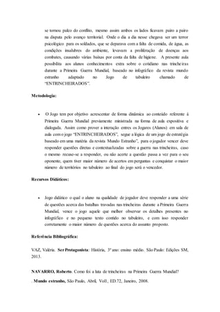 se tornou palco do conflito, mesmo assim ambos os lados ficavam pairo a pairo
na disputa pelo avanço territorial. Onde o dia a dia nesse chegava ser um terror
psicológico para os soldados, que se deparava com a falta de comida, de água, as
condições insalubres do ambiente, levavam a proliferação de doenças aos
combates, causando várias baixas por conta da falta de higiene. A presente aula
possibilita aos alunos conhecimentos extra sobre o cotidiano nas trincheiras
durante a Primeira Guerra Mundial, baseado no infográfico da revista mundo
estranho adaptado no Jogo de tabuleiro chamado de
“ENTRINCHEIRADOS”.
Metodologia:
 O Jogo tem por objetivo acrescentar de forma dinâmica ao conteúdo referente à
Primeira Guerra Mundial previamente ministrada na forma de aula expositiva e
dialogada. Assim como prover a interação entres os Jogares (Alunos) em sala de
aula com o jogo “ENTRINCHEIRADOS”, segue a lógica de um jogo de estratégia
baseado em uma matéria da revista Mundo Estranho”, para o jogador vencer deve
responder questões diretas e contextualizadas sobre a guerra nas trincheiras, caso
o mesmo recuse-se a responder, ou não acerte a questão passa a vez para o seu
oponente, quem tiver maior número de acertos em perguntas e conquistar o maior
número de territórios no tabuleiro ao final do jogo será o vencedor.
Recursos Didáticos:
 Jogo didático o qual o aluno na qualidade de jogador deve responder a uma série
de questões acerca das batalhas travadas nas trincheiras durante a Primeira Guerra
Mundial, vence o jogo aquele que melhor observar os detalhes presentes no
infográfico e no pequeno texto contido no tabuleiro, e com isso responder
corretamente o maior número de questões acerca do assunto proposto.
Referência Bibliográfica:
VAZ, Valéria. SerProtagonista: História, 3º ano: ensino médio. São Paulo: Edições SM,
2013.
NAVARRO, Roberto. Como foi a luta de trincheiras na Primeira Guerra Mundial?
. Mundo estranho, São Paulo, Abril, Vol1, ED.72, Janeiro, 2008.
 