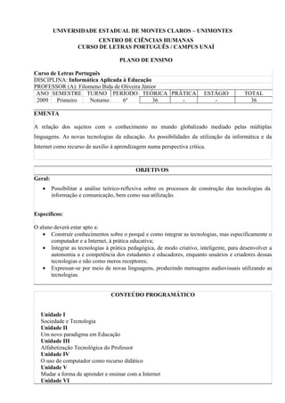 UNIVERSIDADE ESTADUAL DE MONTES CLAROS – UNIMONTES
                         CENTRO DE CIÊNCIAS HUMANAS
                    CURSO DE LETRAS PORTUGUÊS / CAMPUS UNAÍ

                                     PLANO DE ENSINO

Curso de Letras Português
DISCIPLINA: Informática Aplicada à Educação
PROFESSOR (A): Filomeno Bida de Oliveira Júnior
 ANO SEMESTRE TURNO PERÍODO TEÓRICA PRÁTICA                              ESTÁGIO          TOTAL
 2009   Primeiro     Noturno     6º          36 -                           -               36

EMENTA

A relação dos sujeitos com o conhecimento no mundo globalizado mediado pelas múltiplas
linguagens. As novas tecnologias da educação. As possibilidades da utilização da informática e da
Internet como recurso de auxílio à aprendizagem numa perspectiva crítica.



                                            OBJETIVOS
Geral:
   •     Possibilitar a análise teórico-reflexiva sobre os processos de construção das tecnologias da
         informação e comunicação, bem como sua utilização.


Específicos:

O aluno deverá estar apto a:
   • Construir conhecimentos sobre o porquê e como integrar as tecnologias, mas especificamente o
       computador e a Internet, à prática educativa;
   • Integrar as tecnologias à prática pedagógica, de modo criativo, inteligente, para desenvolver a
       autonomia a e competência dos estudantes e educadores, enquanto usuários e criadores dessas
       tecnologias e não como meros receptores;
   • Expressar-se por meio de novas linguagens, produzindo mensagens audiovisuais utilizando as
       tecnologias.


                                  CONTEÚDO PROGRAMÁTICO


  Unidade I
  Sociedade e Tecnologia
  Unidade II
  Um novo paradigma em Educação
  Unidade III
  Alfabetização Tecnológica do Professor
  Unidade IV
  O uso do computador como recurso didático
  Unidade V
  Mudar a forma de aprender e ensinar com a Internet
  Unidade VI
 