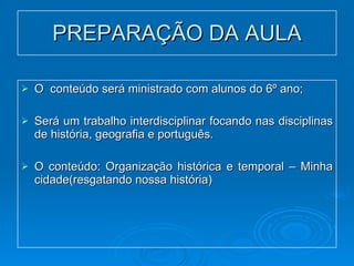 PREPARAÇÃO DA AULA O  conteúdo será ministrado com alunos do 6º ano; Será um trabalho interdisciplinar focando nas disciplinas de história, geografia e português. O conteúdo: Organização histórica e temporal – Minha cidade(resgatando nossa história) 