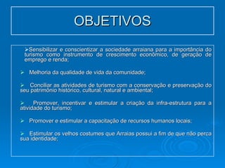 OBJETIVOS Sensibilizar e conscientizar a sociedade arraiana para a importância do turismo como instrumento de crescimento econômico, de geração de emprego e renda; Melhoria da qualidade de vida da comunidade; Conciliar as atividades de turismo com a conservação e preservação do seu patrimônio histórico, cultural, natural e ambiental; Promover, incentivar e estimular a criação da infra-estrutura para a atividade do turismo; Promover e estimular a capacitação de recursos humanos locais; Estimular os velhos costumes que Arraias possui a fim de que não perca sua identidade; 
