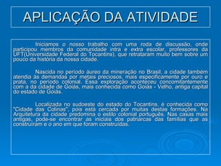 APLICAÇÃO DA ATIVIDADE Iniciamos o nosso trabalho com uma roda de discussão, onde participou membros da comunidade intra e extra escolar, professores da UFT(Universidade Federal do Tocantins), que retrataram muito bem sobre um pouco da história da nossa cidade.  Nascida no período áureo da mineração no Brasil, a cidade também atendia às demandas por metais preciosos, mais especificamente por ouro e prata, no período colonial. Essa exploração aconteceu concomitantemente com a da cidade de Goiás, mais conhecida como Goiás - Velho, antiga capital do estado de Goiás.  Localizada no sudoeste do estado do Tocantins, é conhecida como "Cidade das Colinas", pois está cercada por muitas destas formações. Na Arquitetura da cidade predomina o estilo colonial português. Nas casas mais antigas, pode-se encontrar as iniciais dos patriarcas das famílias que as construíram e o ano em que foram construídas.  