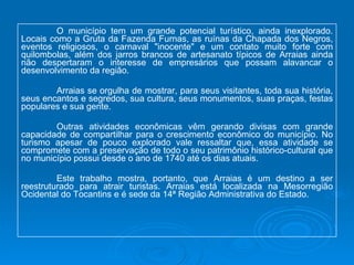 O município tem um grande potencial turístico, ainda inexplorado. Locais como a Gruta da Fazenda Furnas, as ruínas da Chapada dos Negros, eventos religiosos, o carnaval "inocente" e um contato muito forte com quilombolas, além dos jarros brancos de artesanato típicos de Arraias ainda não despertaram o interesse de empresários que possam alavancar o desenvolvimento da região. Arraias se orgulha de mostrar, para seus visitantes, toda sua história, seus encantos e segredos, sua cultura, seus monumentos, suas praças, festas populares e sua gente. Outras atividades econômicas vêm gerando divisas com grande capacidade de compartilhar para o crescimento econômico do município. No turismo apesar de pouco explorado vale ressaltar que, essa atividade se compromete com a preservação de todo o seu patrimônio histórico-cultural que no município possui desde o ano de 1740 até os dias atuais. Este trabalho mostra, portanto, que Arraias é um destino a ser reestruturado para atrair turistas. Arraias está localizada na Mesorregião Ocidental do Tocantins e é sede da 14ª Região Administrativa do Estado. 