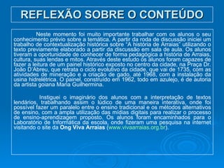 REFLEXÃO SOBRE O CONTEÚDO Neste momento foi muito importante trabalhar com os alunos o seu conhecimento prévio sobre a temática. A partir da roda de discussão iniciei um trabalho de contextualização histórica sobre “A história de Arraias” utilizando o texto previamente elaborado a partir da discussão em sala de aula. Os alunos tiveram a oportunidade de conhecer de forma pedagógica a história de Arraias, cultura, suas lendas e mitos. Através deste estudo os alunos foram capazes de fazer a leitura de um painel histórico exposto no centro da cidade, na Praça Dr. João D’Abreu, que retrata o ciclo evolutivo da cidade, que vai de 1735, com as atividades de mineração e a criação de gado, até 1968, com a instalação da usina hidrelétrica. O painel, construído em 1962, todo em azulejo, é de autoria da artista goiana Maria Guilhermina.   Instiguei o imaginário dos alunos com a interpretação de textos lendários, trabalhando assim o lúdico de uma maneira interativa, onde foi possível fazer um paralelo entre o ensino tradicional e os métodos alternativos de ensino, com a ampla utilização das mídias digitais para realizar o processo de ensino-aprendizagem proposto. Os alunos foram encaminhados para o Laboratório de Informática da escola, onde fizeram uma pesquisa na internet visitando o site da  Ong Viva Arraias  ( www.vivaarraias.org.br ). 
