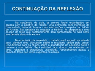 CONTINUAÇÃO DA REFLEXÃO Na seqüência da aula, os alunos foram organizados em grupos com o objetivo de realizar uma entrevista com membros da comunidade, tentando buscar mais informações a respeito da história de Arraias. Na tentativa de resgatar a história, foi programada uma sessão de fotos que posteriormente será apresentado no data show aos demais alunos da escola.  Na conclusão da entrevista, o trabalho será exposto na sala de aula, abrindo uma discussão sobre o resultado obtido pelo grupo. Discutiremos com os alunos sobre a importância do equilíbrio entre o homem e sua história. Será solicitado aos alunos que elaborem um texto, relatando a experiência vivenciada. Apresentamos abaixo o painel de fotos que foram expostas na escola. 