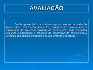 AVALIAÇÃO Serão apresentados aos alunos alguns critérios de avaliação, dentre eles: participação nas aulas, envolvimento com o tema e criatividade. O professor avaliará os alunos em todas as aulas, refletindo e analisando o processo de construção do conhecimento, referente aos objetivos propostos para a temática em estudo. 