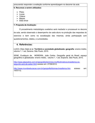 procurando responder a avaliação conforme aprendizagem no decorrer da aula.
6. Recursos a serem utilizados:

      Piloto
      Lousa
      Vídeos
      Mapas
      Data show

7. Proposta de Avaliação:

       O procedimento metodológico avaliativo será mediador e processual no decorre
da aula, sendo observado o desempenho de cada aluno na produção das respostas do
exercício e bem como na socialização das mesmas, ainda participação com
questionamentos, relatos, e curiosidades.


   4. Referências:

LUCCI, Elian Alabi et al. Território e sociedade globalizada: geografia: ensino médio,
volume 1. 1.ed; Saraiva. São Paulo, 2010.

SENE, Eustáquio de. MOREIRA, João Carlos. Geografia geral do Brasil: espaço
geográfico e globalizado: ensino médio, volume 1. 1.ed; Scipione. São Paulo, 2010.

http://www.algosobre.com.br/geografia/dominios-morfloclimaticos-brasileiros-os-
segundo-aziz-ab-saber.html acesso em: 27/06/2012.

http://www.mundoeducacao.com.br/geografia/biomas-brasileiros.htm        acesso    em:
14/07/12.
 