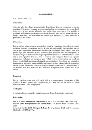 Seqüência didática

1ª e 2ª aulas – 07/05/10

1º momento

Antes de tudo, deve haver a apresentação do professor à turma, no caso do professor
estagiário. Este poderá conhecer um pouco cada aluno perguntando, o seu nome, local
onde mora, se tem ou não afinidade com a disciplina, entre outras. Em seguida, o
professor utilizará uma paródia para dar início às aulas, esta paródia tem como base a
música “Meu erro” dos Paralamas do Sucesso (ver apêndice A), e será solicitada a
participação dos alunos.

2º momento

Dar-se início a aula expositiva, abordando a simetria: conceitos e tipos, além do estudo
de cortes, planos e eixos com o auxílio de uma atividade prática envolvendo o uso de
chuchu para representar animais (ver apêndice B). Os alunos darão início a esta aula
prática logo após o término da aula expositiva pelo professor. Esta atividade prática é
um pouco longa ou pode se tornar longa dependendo do nível de entendimento do aluno
após a aula expositiva. Por isso, deve-se reservar todo o segundo horário ou segunda
aula, para a realização da mesma, a qual poderá ocorrer no laboratório da escola se
houver possibilidade garantida pela direção ou articuladora. Em relação aos exercícios,
estes poderão ser em forma de argüição oral ou escrita, isto vai depender do desenrolar
da aula prática. Estes exercícios serão simples, com perguntas básicas (ver apêndice C).
Ao final da aula, será solicitada pelo professor, a organização da sala de aula pelos
alunos.


Recursos:

Para a exposição desta aula, poder-se-á utilizar o quadro-negro, retroprojetor e TV-
pendrive. Sendo o quadro, para complementações. Será feito um uso maior de slides
reproduzidos na TV ou retroprojetor

Avaliação:

A participação dos educandos será contada como forma de avaliação processual.

Referências:

Orr. R. T. 1986. Biologia dos vertebrados. 5ª ed. ROCA, São Paulo – SP. 27p à 198p.
Paulino. 2009. Biologia: série novo ensino médio. Vol. Único. Ática. São Paulo – SP.
232p.
Amabis & Martho. 2004. Biologia: Biologia dos organismos. 2ª ed. Vol. 2. Moderna.
São Paulo – SP.273p à 277p.
 