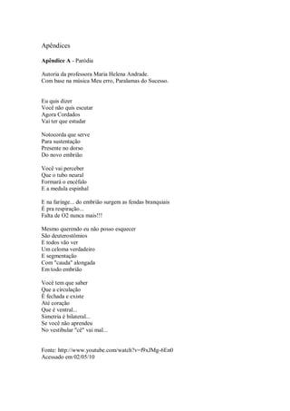 Apêndices

Apêndice A - Paródia

Autoria da professora Maria Helena Andrade.
Com base na música Meu erro, Paralamas do Sucesso.


Eu quis dizer
Você não quis escutar
Agora Cordados
Vai ter que estudar

Notocorda que serve
Para sustentação
Presente no dorso
Do novo embrião

Você vai perceber
Que o tubo neural
Formará o encéfalo
E a medula espinhal

E na faringe... do embrião surgem as fendas branquiais
É pra respiração...
Falta de O2 nunca mais!!!

Mesmo querendo eu não posso esquecer
São deuterostômios
E todos vão ver
Um celoma verdadeiro
E segmentação
Com "cauda" alongada
Em todo embrião

Você tem que saber
Que a circulação
É fechada e existe
Até coração
Que é ventral...
Simetria é bilateral...
Se você não aprendeu
No vestibular "cê" vai mal...


Fonte: http://www.youtube.com/watch?v=f9xJMg-6En0
Acessado em 02/05/10
 