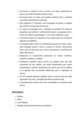  Escreverei no quadro o tema da aula a ser dada, destacando os
       tópicos que serão discutidos durante a aula;
     Os alunos terão em mãos uma apostila contendo todo o conteúdo
       que estarei apresentando oralmente.
     Será utilizada a TV pendrive, para exposição de figuras e imagens
       para melhor compreensão do assunto;
     Ao longo da exposição oral e utilização da apostila farei algumas
       perguntas para verificar o conhecimento prévio, as perguntas tem o
       intuito de incitá-los à participação, e uma maior interação na aula.
     Inicialmente falarei da importância dos experimentos de merotomia
       realizados por Balbiani;
     Em seguida falarei sobre as características gerais do núcleo celular,
       suas variações quanto à forma e quanto ao número, descrevendo
       sobre cada um deles para que o aluno compreenda a importância de
       saber diferenciá-lo.
     Destacarei os componentes estruturais do núcleo: Carioteca,
       cariolinfa, cromatina, nucléolo;
     Finalizando, passarei alguns termos da biologia para que eles
       conceituem em seu caderno, que serão fundamentais para melhor
       compreender o assunto, destacando aos alunos que no livro didático
       e na apostila eles encontrarão referências para a realização do
       mesmo,
     Por fim passarei algumas questões sobre o assunto para que eles
       respondam em casa, a correção será feita na próxima aula;
     A atividade deve constar para maior assimilação do conteúdo pelos
       alunos;



RECURSOS

  Quadro;
  Piloto;
  Livro Didático;
  Apostila para aprofundamento dos conteúdos;
 