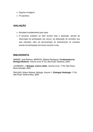  Figuras e imagens;
    TV pendrive.




AVALIAÇÃO


    Atividade complementar para casa;
    O processo avaliativo se dará durante toda a exposição, através da
      observação da participação dos alunos, da elaboração de conceitos que
      será solicitado, além da demonstração de entendimento do conteúdo
      através da participação dos alunos durante a aula.




BIBLIOGRAFIA
AMABIS, José Mariano. MARTHO, Gilberto Rodrigues. Fundamentos da
Biologia Moderna. Volume único 4º Ed. São Paulo: Moderna, 2006.

LAURENCE, J. Biologia: ensino médio. Volume único. 1º Ed. São Paulo.
Nova Geração, 2005.

PAULINO, Wilson Roberto. Biologia, Volume 1: Citologia/ Histologia. 1º Ed.
São Paulo: Editora Ática, 2009.
 