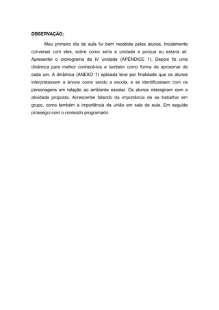 OBSERVAÇÃO:

      Meu primeiro dia de aula fui bem recebida pelos alunos. Inicialmente
conversei com eles, sobre como seria a unidade e porque eu estaria ali.
Apresentei o cronograma da IV unidade (APÊNDICE 1). Depois fiz uma
dinâmica para melhor conhecê-los e também como forma de aproximar de
cada um. A dinâmica (ANEXO 1) aplicada teve por finalidade que os alunos
interpretassem a árvore como sendo a escola, e se identificassem com os
personagens em relação ao ambiente escolar. Os alunos interagiram com a
atividade proposta. Acrescentei falando da importância de se trabalhar em
grupo, como também a importância da união em sala de aula. Em seguida
prossegui com o conteúdo programado.
 