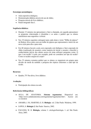 Estratégia metodológica:

      Aula expositiva dialógica;
      Demonstração didática através do uso de slides;
      Pesquisa através de livro didático;
      Painel integrado fase I.


Seqüência didática:

      Durante 15 minutos me apresentarei e farei a chamada, em seguida apresentarei
      as propostas relacionadas à disciplina e as aulas e pedirei que os alunos
      manifestem suas sugestões e críticas.

      Nos 10 minutos seguintes entregarei para cada aluno o texto “Milho de pipoca”
      de Rubem Alves junto com um milho de pipoca que representará o inicio de um
      novo ciclo para eles e para mim.

      Em 40 minutos haverá a aula com exposição oral dialógica e farei exposição de
      slides (explicação do assunto), como maneira de iniciar o assunto e descobri o
      conhecimento prévio dos alunos acerca do tema utilizarei perguntas como: O
      que é um tecido? A pele, por exemplo, pode ser considera um tipo de tecido?
      Como os tecidos surgem no corpo?

      Nos 35 minutos restantes pedirei que os alunos se organizem em grupos para
      divisão da tarefa da unidade e pesquisa dos tópicos referentes a cada tipo de
      tecido.


Recursos:

      Quadro, TV Pen drive, livro didático.


Avaliação:

      Participação dos alunos na aula.


Referências bibliográficas:

      AULA DE ANATOMIA. Sistema tegumentar. Disponível                          em:
      <http://www.auladeanatomia.com/tegumentar/tegumentar.htm>. Acesso         em:
      11/10/2010

      AMABIS, J. M.; MARTHO, G. R. Biologia. vol. 2.São Paulo: Moderna, 1999.

      LOPES, S. Biologia 2. São Paulo: Saraiva, 2002.

      PAULINO, W. R. Biologia, volume 1: citologia/histologia. 1. ed. São Paulo:
      Ática, 2005.
 