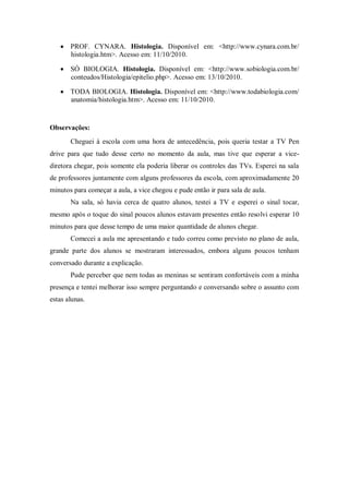 PROF. CYNARA. Histologia. Disponível em: <http://www.cynara.com.br/
       histologia.htm>. Acesso em: 11/10/2010.

       SÓ BIOLOGIA. Histologia. Disponível em: <http://www.sobiologia.com.br/
       conteudos/Histologia/epitelio.php>. Acesso em: 13/10/2010.

       TODA BIOLOGIA. Histologia. Disponível em: <http://www.todabiologia.com/
       anatomia/histologia.htm>. Acesso em: 11/10/2010.


Observações:
       Cheguei à escola com uma hora de antecedência, pois queria testar a TV Pen
drive para que tudo desse certo no momento da aula, mas tive que esperar a vice-
diretora chegar, pois somente ela poderia liberar os controles das TVs. Esperei na sala
de professores juntamente com alguns professores da escola, com aproximadamente 20
minutos para começar a aula, a vice chegou e pude então ir para sala de aula.
       Na sala, só havia cerca de quatro alunos, testei a TV e esperei o sinal tocar,
mesmo após o toque do sinal poucos alunos estavam presentes então resolvi esperar 10
minutos para que desse tempo de uma maior quantidade de alunos chegar.
       Comecei a aula me apresentando e tudo correu como previsto no plano de aula,
grande parte dos alunos se mostraram interessados, embora alguns poucos tenham
conversado durante a explicação.
       Pude perceber que nem todas as meninas se sentiram confortáveis com a minha
presença e tentei melhorar isso sempre perguntando e conversando sobre o assunto com
estas alunas.
 
