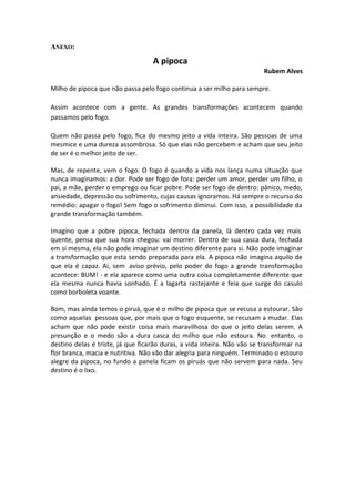 ANEXO:

                                   A pipoca
                                                                         Rubem Alves

Milho de pipoca que não passa pelo fogo continua a ser milho para sempre.

Assim acontece com a gente. As grandes transformações acontecem quando
passamos pelo fogo.

Quem não passa pelo fogo, fica do mesmo jeito a vida inteira. São pessoas de uma
mesmice e uma dureza assombrosa. Só que elas não percebem e acham que seu jeito
de ser é o melhor jeito de ser.

Mas, de repente, vem o fogo. O fogo é quando a vida nos lança numa situação que
nunca imaginamos: a dor. Pode ser fogo de fora: perder um amor, perder um filho, o
pai, a mãe, perder o emprego ou ficar pobre. Pode ser fogo de dentro: pânico, medo,
ansiedade, depressão ou sofrimento, cujas causas ignoramos. Há sempre o recurso do
remédio: apagar o fogo! Sem fogo o sofrimento diminui. Com isso, a possibilidade da
grande transformação também.

Imagino que a pobre pipoca, fechada dentro da panela, lá dentro cada vez mais
quente, pensa que sua hora chegou: vai morrer. Dentro de sua casca dura, fechada
em si mesma, ela não pode imaginar um destino diferente para si. Não pode imaginar
a transformação que esta sendo preparada para ela. A pipoca não imagina aquilo de
que ela é capaz. Aí, sem aviso prévio, pelo poder do fogo a grande transformação
acontece: BUM! - e ela aparece como uma outra coisa completamente diferente que
ela mesma nunca havia sonhado. É a lagarta rastejante e feia que surge do casulo
como borboleta voante.

Bom, mas ainda temos o piruá, que é o milho de pipoca que se recusa a estourar. São
como aquelas pessoas que, por mais que o fogo esquente, se recusam a mudar. Elas
acham que não pode existir coisa mais maravilhosa do que o jeito delas serem. A
presunção e o medo são a dura casca do milho que não estoura. No entanto, o
destino delas é triste, já que ficarão duras, a vida inteira. Não vão se transformar na
flor branca, macia e nutritiva. Não vão dar alegria para ninguém. Terminado o estouro
alegre da pipoca, no fundo a panela ficam os piruás que não servem para nada. Seu
destino é o lixo.
 