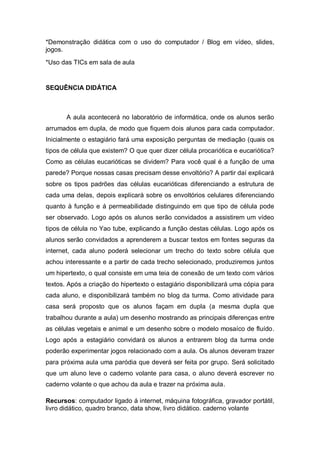 *Demonstração didática com o uso do computador / Blog em vídeo, slides,
jogos.
*Uso das TICs em sala de aula


SEQUÊNCIA DIDÁTICA



       A aula acontecerá no laboratório de informática, onde os alunos serão
arrumados em dupla, de modo que fiquem dois alunos para cada computador.
Inicialmente o estagiário fará uma exposição perguntas de mediação (quais os
tipos de célula que existem? O que quer dizer célula procariótica e eucariótica?
Como as células eucarióticas se dividem? Para você qual é a função de uma
parede? Porque nossas casas precisam desse envoltório? A partir daí explicará
sobre os tipos padrões das células eucarióticas diferenciando a estrutura de
cada uma delas, depois explicará sobre os envoltórios celulares diferenciando
quanto à função e á permeabilidade distinguindo em que tipo de célula pode
ser observado. Logo após os alunos serão convidados a assistirem um vídeo
tipos de célula no Yao tube, explicando a função destas células. Logo após os
alunos serão convidados a aprenderem a buscar textos em fontes seguras da
internet, cada aluno poderá selecionar um trecho do texto sobre célula que
achou interessante e a partir de cada trecho selecionado, produziremos juntos
um hipertexto, o qual consiste em uma teia de conexão de um texto com vários
textos. Após a criação do hipertexto o estagiário disponibilizará uma cópia para
cada aluno, e disponibilizará também no blog da turma. Como atividade para
casa será proposto que os alunos façam em dupla (a mesma dupla que
trabalhou durante a aula) um desenho mostrando as principais diferenças entre
as células vegetais e animal e um desenho sobre o modelo mosaíco de fluído.
Logo após a estagiário convidará os alunos a entrarem blog da turma onde
poderão experimentar jogos relacionado com a aula. Os alunos deveram trazer
para próxima aula uma paródia que deverá ser feita por grupo. Será solicitado
que um aluno leve o caderno volante para casa, o aluno deverá escrever no
caderno volante o que achou da aula e trazer na próxima aula.

Recursos: computador ligado á internet, máquina fotográfica, gravador portátil,
livro didático, quadro branco, data show, livro didático. caderno volante
 