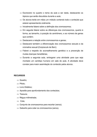  Escreverei no quadro o tema da aula a ser dada, destacando os
        tópicos que serão discutidos durante a aula;
      Os alunos terão em mãos um módulo contendo todo o conteúdo que
        estarei apresentando oralmente.
      Inicialmente falarei sobre a definição dos cromossomos;
      Em seguida falarei sobre as diferenças dos cromossomos, quanto à
        forma, ao tamanho, à posição do centrômero, e ao número de genes
        que contém;
      Destacarei a relação entre cromossomos e genes;
      Destacarei também a diferenciação dos cromossomos sexuais e da
        cromatina sexual (Corpúsculo de Barr);
      Falarei a respeito do aconselhamento genético e a prevenção de
        muitas doenças hereditárias;
      Durante a segunda aula, entregarei uma atividade para que seja
        montado um cariótipo humano em sala de aula. A atividade deve
        constar para maior assimilação do conteúdo pelos alunos.




RECURSOS

   Quadro;
   Piloto;
   Livro Didático;
   Apostila para aprofundamento dos conteúdos;
   Tesoura;
   Régua milimetrada;
   Cola;
   Conjunto de cromossomos para recortar (xerox);
   Gabarito para colar os cromossomos (xerox).
 