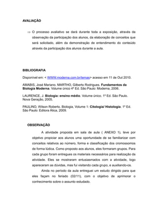 AVALIAÇÃO


    O processo avaliativo se dará durante toda a exposição, através da
      observação da participação dos alunos, da elaboração de conceitos que
      será solicitado, além da demonstração de entendimento do conteúdo
      através da participação dos alunos durante a aula.




BIBLIOGRAFIA

Disponível em: < WWW.moderna.com.br/temas> acesso em 11 de Out 2010.

AMABIS, José Mariano. MARTHO, Gilberto Rodrigues. Fundamentos da
Biologia Moderna. Volume único 4º Ed. São Paulo: Moderna, 2006.

LAURENCE, J. Biologia: ensino médio. Volume único. 1º Ed. São Paulo.
Nova Geração, 2005.

PAULINO, Wilson Roberto. Biologia, Volume 1: Citologia/ Histologia. 1º Ed.
São Paulo: Editora Ática, 2009.



   OBSERVAÇÃO

            A atividade proposta em sala de aula ( ANEXO 1), teve por
      objetivo propiciar aos alunos uma oportunidade de se familiarizar com
      conceitos relativos ao número, forma e classificação dos cromossomos
      de forma lúdica. Como proposto aos alunos, eles formaram grupos. Para
      cada grupo foram entregues os materiais necessários para realização da
      atividade. Eles se mostraram entusiasmados com a atividade, logo
      apareceram as dúvidas, mas fui visitando cada grupo, e auxiliando-os.
            Ainda no período da aula entreguei um estudo dirigido para que
      eles façam no feriado (02/11), com o objetivo de aprimorar o
      conhecimento sobre o assunto estudado.
 