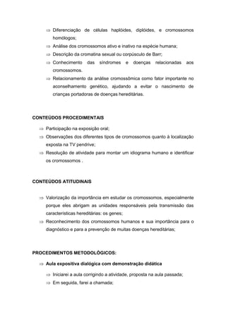  Diferenciação de células haplóides, diplóides, e cromossomos
        homólogos;
      Análise dos cromossomos ativo e inativo na espécie humana;
      Descrição da cromatina sexual ou corpúsculo de Barr;
      Conhecimento      das    síndromes      e   doenças   relacionadas   aos
        cromossomos.
      Relacionamento da análise cromossômica como fator importante no
        aconselhamento genético, ajudando a evitar o nascimento de
        crianças portadoras de doenças hereditárias.




CONTEÚDOS PROCEDIMENTAIS

   Participação na exposição oral;
   Observações dos diferentes tipos de cromossomos quanto à localização
     exposta na TV pendrive;
   Resolução de atividade para montar um idiograma humano e identificar
     os cromossomos .



CONTEÚDOS ATITUDINAIS


   Valorização da importância em estudar os cromossomos, especialmente
     porque eles abrigam as unidades responsáveis pela transmissão das
     características hereditárias: os genes;
   Reconhecimento dos cromossomos humanos e sua importância para o
     diagnóstico e para a prevenção de muitas doenças hereditárias;




PROCEDIMENTOS METODOLÓGICOS:

   Aula expositiva dialógica com demonstração didática

      Iniciarei a aula corrigindo a atividade, proposta na aula passada;
      Em seguida, farei a chamada;
 