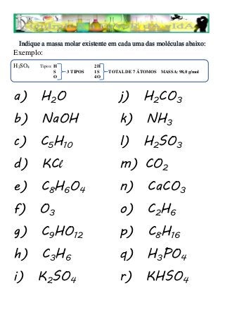 Indique a massa molar existente em cada uma das moléculas abaixo:
Exemplo:
H2SO4   Tipos: H             2H
               S   3 TIPOS   1S   TOTAL DE 7 ÁTOMOS MASSA: 98,0 g/mol
               O             4O



a) H2O                                j) H2CO3
b) NaOH                               k) NH3
c) C5H10                              l) H2SO3
d) KCl                                m) CO2
e) C8H6O4                             n) CaCO3
f) O3                                 o) C2H6
g) C9HO12                             p) C8H16
h) C3H6                               q) H3PO4
i) K2SO4                              r) KHSO4
 
