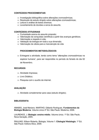 CONTEÚDOS PROCEDIMENTAIS

      Investigação bibliográfica sobre alterações cromossômicas;
      Resolução de estudo dirigido sobre alterações cromossômicas;
      Leitura e análise de textos diversos;
      Levantamento de dúvidas a cerca do assunto.


CONTEÚDOS ATITUDINAIS
   Curiosidade acerca do assunto proposto;
   Valorização da conquistas científicas a partir dos avanços genéticos.
   Valorização e respeito à vida;
   Validação da biologia em toda a sua dimensão.
   Valorização da célula para a manutenção da vida


       PROCEDIMENTOS METODOLÓGICOS:

    Entregarei a atividade, tendo como tema “alterações cromossômicas na
       espécie humana”, para ser respondida no período do feriado do dia 02
       de Novembro.

RECURSOS

    Atividade Impressa;
    Livro Didático;
    Pesquisa com o auxílio da internet.



AVALIAÇÃO

    Atividade complementar para casa (estudo dirigido);



BIBLIOGRAFIA


AMABIS, José Mariano. MARTHO, Gilberto Rodrigues. Fundamentos da
Biologia Moderna. Volume único 4º Ed. São Paulo: Moderna, 2006.

LAURENCE, J. Biologia: ensino médio. Volume único. 1º Ed. São Paulo.
Nova Geração, 2005.

PAULINO, Wilson Roberto. Biologia, Volume 1: Citologia/ Histologia. 1º Ed.
São Paulo: Editora Ática, 2009.
 