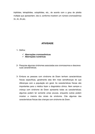 triplóides, tetraplóides, octoplóides, etc., de acordo com o grau de ploidia
múltipla que apresentem, isto é, conforme mostrem um número cromossômica
3n, 4n, 8n,etc.




                                ATIVIDADE

   1- Defina:

           Aberrações cromossômicas
           Aberrações numéricas



   2- Pesquise algumas síndromes associadas aos cromossomos e descreva
      suas características.



   3- Embora as pessoas com síndrome de Down tenham características
       físicas específicas, geralmente elas têm mais semelhanças do que
       diferenças com a população em geral. As características físicas são
       importantes para o médico fazer o diagnóstico clínico. Nem sempre a
       criança com síndrome de Down apresenta todas as características;
       algumas podem ter somente umas poucas, enquanto outras podem
       mostrar a maioria dos sinais da síndrome. Cite algumas das
       características físicas das crianças com síndrome de Down.
 