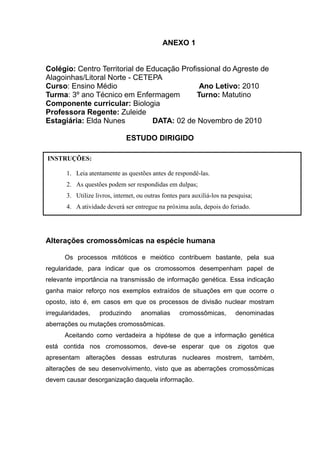ANEXO 1


Colégio: Centro Territorial de Educação Profissional do Agreste de
Alagoinhas/Litoral Norte - CETEPA
Curso: Ensino Médio                           Ano Letivo: 2010
Turma: 3º ano Técnico em Enfermagem          Turno: Matutino
Componente curricular: Biologia
Professora Regente: Zuleide
Estagiária: Elda Nunes          DATA: 02 de Novembro de 2010

                               ESTUDO DIRIGIDO

INSTRUÇÕES:

       1. Leia atentamente as questões antes de respondê-las.
       2. As questões podem ser respondidas em dulpas;
       3. Utilize livros, internet, ou outras fontes para auxiliá-los na pesquisa;
       4. A atividade deverá ser entregue na próxima aula, depois do feriado.




Alterações cromossômicas na espécie humana

      Os processos mitóticos e meiótico contribuem bastante, pela sua
regularidade, para indicar que os cromossomos desempenham papel de
relevante importância na transmissão de informação genética. Essa indicação
ganha maior reforço nos exemplos extraídos de situações em que ocorre o
oposto, isto é, em casos em que os processos de divisão nuclear mostram
irregularidades,    produzindo      anomalias       cromossômicas,         denominadas
aberrações ou mutações cromossômicas.
      Aceitando como verdadeira a hipótese de que a informação genética
está contida nos cromossomos, deve-se esperar que os zigotos que
apresentam alterações dessas estruturas nucleares mostrem, também,
alterações de seu desenvolvimento, visto que as aberrações cromossômicas
devem causar desorganização daquela informação.
 