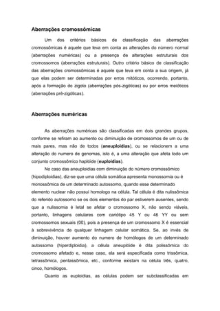Aberrações cromossômicas

      Um     dos    critérios   básicos   de   classificação   das   aberrações
cromossômicas é aquele que leva em conta as alterações do número normal
(aberrações numéricas) ou a presença de alterações estruturais dos
cromossomos (aberrações estruturais). Outro critério básico de classificação
das aberrações cromossômicas é aquele que leva em conta a sua origem, já
que elas podem ser determinadas por erros mitóticos, ocorrendo, portanto,
após a formação do zigoto (aberrações pós-zigóticas) ou por erros meióticos
(aberrações pré-zigóticas).



Aberrações numéricas


      As aberrações numéricas são classificadas em dois grandes grupos,
conforme se refiram ao aumento ou diminuição de cromossomos de um ou de
mais pares, mas não de todos (aneuploidias), ou se relacionem a uma
alteração do numero de genomas, isto é, a uma alteração que afeta todo um
conjunto cromossômico haplóide (euploidias).
      No caso das aneuploidias com diminuição do número cromossômico
(hipodiploidias), diz-se que uma célula somática apresenta monossomia ou é
monossômica de um determinado autossomo, quando esse determinado
elemento nuclear não possui homologo na célula. Tal célula é dita nulissômica
do referido autossomo se os dois elementos do par estiverem ausentes, sendo
que a nulissomia é letal se afetar o cromossomo X, não sendo viáveis,
portanto, linhagens celulares com cariótipo 45 Y ou 46 YY ou sem
cromossomos sexuais (00), pois a presença de um cromossomo X é essencial
à sobrevivência de qualquer linhagem celular somática. Se, ao invés de
diminuição, houver aumento do numero de homólogos de um determinado
autossomo (hiperdiploidia), a célula aneuplóide é dita polissômica do
cromossomo afetado e, nesse caso, ela será especificada como trissômica,
tetrassômica, pentassômica, etc., conforme existam na célula três, quatro,
cinco, homólogos.
      Quanto as euploidias, as células podem ser subclassificadas em
 