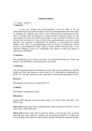 Seqüência didática

1ª e 2ª aulas – 28/05/10
1º momento:

        A aula será iniciada com questionamentos, a fim de saber se há um
conhecimento prévio por parte dos alunos acerca do conteúdo proposto para estas aulas.
As perguntas de mediação para checar a (in) existência desse conhecimento prévio
serão: O alunado sabe da existência de Gregor Mendel? Conhecem algum de seus
experimentos? Com que ele trabalhou para chegar às suas conclusões? Conhecem ou já
ouviram falar nas suas leis?. Uma vez feito estes questionamentos, iniciar-se-á a aula
expositiva que abordará os fundamentos da Genética, os experimentos de Gregor
Mendel, entre outros. Os questionamentos para se levantar o conhecimento prévio
deverá ter aproximadamente 5min, sendo o tempo restante reservado para a aula
expositiva dialógica (Anexo A) e reprodução com análise de vídeo que aborda os
experimentos de Mendel.

2º momento:

Será reproduzido para os alunos um vídeo, com duração aproximada de 15min, que
aborda a vida de Mendel e conseqüentemente, suas idéias.

3º momento:

Aqui será reproduzido para os estudantes um outro vídeo com uma paródia ou a paródia
tocada em violão, para encerrar as aulas (Anexo B). O vídeo pode ser reproduzido em
DVD e TV, caso não seja possível usar o data-show e tem duração aproximada de 4min.

Recursos:

Retroprojetor ou data-show, ou ainda DVD e TV.

Avaliação:

Participação e freqüência nas aulas.

Referências

Paulino. 2009. Biologia: série novo ensino médio. Vol. Único. Ática. São Paulo – SP.
324p à 330p.

Observação I (pro aula): Para a realização destas aulas, o professor solicitará o uso da
sala de artes onde há data-show.

Observação II (pós aula): Não foi possível utilizar a sala de artes, pois já estava
reservada para outro professor. Também não foi possível reproduzir os vídeos que
foram abordados neste plano, o tempo expirou, portanto ficarão para a próxima semana.
 