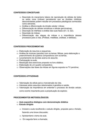 CONTEÚDOS CONCEITUAIS

      Descrição do mecanismo básico de reprodução de células de todos
       os seres vivos (mitose) percebendo que as divisões mitóticas
       descontroladas podem resultar em processos patológicos conhecidos
       como cânceres.
      Análise e diferenciação da divisão celular: mitose;
      Diferenciação de células somáticas e células germinativas;
      Descrição de intérfase e análise das suas fases (G1, S, G2);
      Descrição de mitose;
      Diferenciação das etapas da mitose e a importância desses
       processos para a vida, (Prófase, metáfase, anáfase, e telófase).



CONTEÚDOS PROCEDIMENTAIS

   Elaboração de resumos e esquemas.
   Análise de músicas (parodia) com os temas: Mitose, para elaboração e
    preenchimento de quadros comparativos com os temas.
   Levantamento de dúvidas acerca do assunto;
   Participação na aula;
   Resolução dos exercícios proposto no livro didático.
   Elaboração de um quadro comparativo.
   Observações das fases da mitose em figuras exposta na TV pendrive;



CONTEÚDOS ATITUDINAIS


   Valorização da célula para a manutenção da vida.
   Interesse sobre assuntos relacionados à genética e saúde.
   Valorização da importância em entender o processo de divisão celular,
     como evento importante para a perpetuação da espécie;


PROCEDIMENTOS METODOLÓGICOS:

   Aula expositiva dialógica com demonstração didática
   Estudo dirigido

      Iniciarei a aula recolhendo o estudo dirigido, proposto para o feriado,
        fazendo uma breve discussão;
      Apresentarei o tema da aula;
      Em seguida farei a chamada;
 