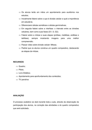  Os alunos terão em mãos um apontamento para auxiliá-los nos
          estudos;
       Inicialmente falarei sobre o que é divisão celular e qual a importância
          em estudá-la;
       Diferenciarei células somáticas e células germinativas;
       Em seguida falarei sobre a interfase: o intervalo entre as divisões
          celulares, bem como suas fases (G1, S, G2);
       Falarei sobre a mitose e suas etapas (prófase, metáfase, anáfase e
          telófase),   sempre    mostrando   imagens     para     uma   melhor
          compreensão;
       Passar vídeo sobre divisão celular: Mitose;
       Pedirei que os alunos construa um quadro comparativo, destacando
          as etapas da mitose.




RECURSOS

    Quadro;
    Piloto;
    Livro Didático;
    Apontamento para aprofundamento dos conteúdos;
    TV pendrive




AVALIAÇÃO


O processo avaliativo se dará durante toda a aula, através da observação da
participação dos alunos, na correção das atividades e do quadro comparativo
que será solicitado.
 