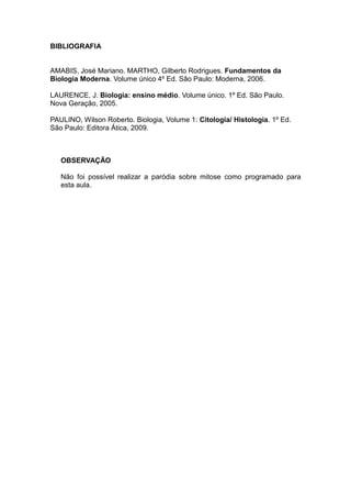 BIBLIOGRAFIA


AMABIS, José Mariano. MARTHO, Gilberto Rodrigues. Fundamentos da
Biologia Moderna. Volume único 4º Ed. São Paulo: Moderna, 2006.

LAURENCE, J. Biologia: ensino médio. Volume único. 1º Ed. São Paulo.
Nova Geração, 2005.

PAULINO, Wilson Roberto. Biologia, Volume 1: Citologia/ Histologia. 1º Ed.
São Paulo: Editora Ática, 2009.



   OBSERVAÇÃO

   Não foi possível realizar a paródia sobre mitose como programado para
   esta aula.
 